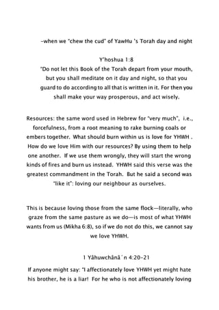 -when we “chew the cud” of YawHu ’s Torah day and night
Y’hoshua 1:8
“Do not let this Book of the Torah depart from your mouth,
but you shall meditate on it day and night, so that you
guard to do according to all that is written in it. For then you
shall make your way prosperous, and act wisely.
Resources: the same word used in Hebrew for “very much”, i.e.,
forcefulness, from a root meaning to rake burning coals or
embers together. What should burn within us is love for YHWH .
How do we love Him with our resources? By using them to help
one another. If we use them wrongly, they will start the wrong
kinds of fires and burn us instead. YHWH said this verse was the
greatest commandment in the Torah. But he said a second was
“like it”: loving our neighbour as ourselves.
This is because loving those from the same flock—literally, who
graze from the same pasture as we do—is most of what YHWH
wants from us (Mikha 6:8), so if we do not do this, we cannot say
we love YHWH.
1 Yâhuwchânâ´n 4:20-21
If anyone might say: “I affectionately love YHWH yet might hate
his brother, he is a liar! For he who is not affectionately loving
 