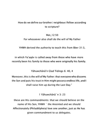 How do we define our brother/ neighbour/fellow according
to scripture?
Mat_12:50
For whosoever also shall do the will of My Father
YHWH derived the authority to teach this from Bber 31:3,
in which Ya’aqóv is called away from those who have more
recently been his family to those who were originally his family.
Yâhuwchânâ’n Glad Tidings 6: 40, 4
Moreover, this is the will of My Father: that everyone who discerns
the Son and puts his trust in Him might possess endless life, and I
shall raise him up during the Last Day.”
1 Yâhuwchânâ´n 3: 23
these are His commandments: that we should believe on the
name of His Son, YHWH ` the Anointed and we should
Affectionately (Philadélpheia) love one another, just as He has
given commandment to us delegates.
 