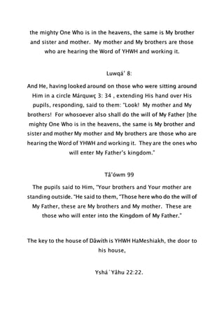 the mighty One Who is in the heavens, the same is My brother
and sister and mother. My mother and My brothers are those
who are hearing the Word of YHWH and working it.
Luwqá’ 8:
And He, having looked around on those who were sitting around
Him in a circle Márquwç 3: 34 , extending His hand over His
pupils, responding, said to them: “Look! My mother and My
brothers! For whosoever also shall do the will of My Father [the
mighty One Who is in the heavens, the same is My brother and
sister and mother My mother and My brothers are those who are
hearing the Word of YHWH and working it. They are the ones who
will enter My Father’s kingdom.”
Tâ’ówm 99
The pupils said to Him, “Your brothers and Your mother are
standing outside. “He said to them, “Those here who do the will of
My Father, these are My brothers and My mother. These are
those who will enter into the Kingdom of My Father.”
The key to the house of Dâwíth is YHWH HaMeshiakh, the door to
his house,
Yshá`Yâhu 22:22.
 