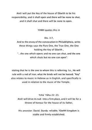 And I will put the Key of the house of Dâwíth to be his
responsibility, and it shall open and there will be none to shut,
and it shall shut and there will be none to open.
YHWH quotes this in
Dis. 3:7,
And to the envoy of the convocation in Philadélpheia, write:
these things says the Pure One, the True One, the One
holding the Key of Dâwíth ,
“…the one which opens and no one can shut, and the one
which shuts but no one can open”:
stating that he is the one to whom this is referring. I.e., He will
rule with a rod of iron; what He binds will not be loosed. "Key"
also relates to music in Hebrew as in English, and specifically is
used in relation to the music of the Temple.
Yshá`Yâhu 22: 23.
And I will drive its nub into a firm place, and it will be for a
throne of honour for the house of its father,
His ancestor: David. Sturdy: reliable; YâwHH kingdom is
stable and firmly established.
 