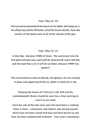 Yshá`Yâhu 22: 24.
And everyone esteemed of the house of its father will hang on it,
the offspring and the offshoots, all of the lesser vessels, from the
vessels of the bowls even to all of the vessels of the jars.
Yshá`Yâhu 22: 25.
In that Day, “declares YHWH of hosts, “the nub driven into the
firm place will give way, and it will be sheared off, and it will fall,
and the load that is on it will be cut down, because YHWH has
spoken!”
This verse seems to refer to Shevnâ, not Eḡlayim, the one already
in place and appearing firmly so, while in reality he is not.
Knowing the house of Y’ishra’al is GB; USA and the
commonwealth; Brexit should be seen has a final warning to
return to our roots
From the sole of the foot even unto the head there is nothing
intact in them – contusions and impacts and oozing wounds
which have not been closed and have not been bound up and
have not been soothed with ointment – Your land is desolation,
 