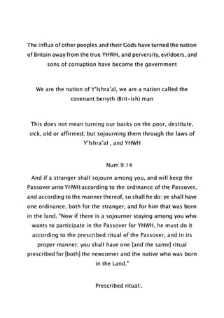 The influx of other peoples and their Gods have turned the nation
of Britain away from the true YHWH, and perversity, evildoers, and
sons of corruption have become the government
We are the nation of Y’Ishra’al, we are a nation called the
covenant berıyth (Brit-ish) man
This does not mean turning our backs on the poor, destitute,
sick, old or affirmed; but sojourning them through the laws of
Y’Ishra’al , and YHWH
Num 9:14
And if a stranger shall sojourn among you, and will keep the
Passover unto YHWH according to the ordinance of the Passover,
and according to the manner thereof, so shall he do: ye shall have
one ordinance, both for the stranger, and for him that was born
in the land. "Now if there is a sojourner staying among you who
wants to participate in the Passover for YHWH, he must do it
according to the prescribed ritual of the Passover, and in its
proper manner; you shall have one [and the same] ritual
prescribed for [both] the newcomer and the native who was born
in the Land."
Prescribed ritual:.
 