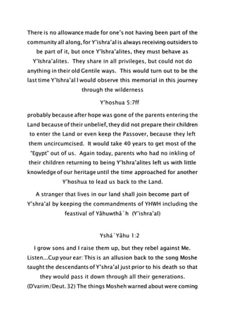 There is no allowance made for one’s not having been part of the
community all along, for Y’ishra’al is always receiving outsiders to
be part of it, but once Y’Ishra’alites, they must behave as
Y’Ishra’alites. They share in all privileges, but could not do
anything in their old Gentile ways. This would turn out to be the
last time Y’Ishra’al l would observe this memorial in this journey
through the wilderness
Y’hoshua 5:7ff
probably because after hope was gone of the parents entering the
Land because of their unbelief, they did not prepare their children
to enter the Land or even keep the Passover, because they left
them uncircumcised. It would take 40 years to get most of the
“Egypt” out of us. Again today, parents who had no inkling of
their children returning to being Y’Ishra’alites left us with little
knowledge of our heritage until the time approached for another
Y’hoshua to lead us back to the Land.
A stranger that lives in our land shall join become part of
Y’shra’al by keeping the commandments of YHWH including the
feastival of Yâhuwthâ´h (Y’ishra’al)
Yshá`Yâhu 1:2
I grow sons and I raise them up, but they rebel against Me.
Listen...Cup your ear: This is an allusion back to the song Moshe
taught the descendants of Y’shra’al just prior to his death so that
they would pass it down through all their generations.
(D'varim/Deut. 32) The things Mosheh warned about were coming
 