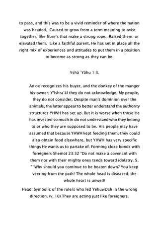to pass, and this was to be a vivid reminder of where the nation
was headed. Caused to grow from a term meaning to twist
together, like fibre’s that make a strong rope. Raised them: or
elevated them. Like a faithful parent, He has set in place all the
right mix of experiences and attitudes to put them in a position
to become as strong as they can be.
Yshá`Yâhu 1:3.
An ox recognizes his buyer, and the donkey of the manger
his owner; Y’Ishra’äl they do not acknowledge, My people,
they do not consider. Despite man's dominion over the
animals, the latter appear to better understand the authority
structures YHWH has set up. But it is worse when those He
has invested so much in do not understand who they belong
to or who they are supposed to be. His people may have
assumed that because YHWH kept feeding them, they could
also obtain food elsewhere, but YHWH has very specific
things He wants us to partake of. Forming close bonds with
foreigners Shemot 23:32 “Do not make a covenant with
them nor with their mighty ones tends toward idolatry. 5.
"`Why should you continue to be beaten down? You keep
veering from the path! The whole head is diseased; the
whole heart is unwell!
Head: Symbolic of the rulers who led YehuwDah in the wrong
direction. (v. 10) They are acting just like foreigners.
 