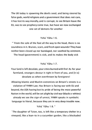 The UK today is spawning the devils seed, and being steered by
false gods, world religions and a government that does not care,
it has lost its way morally, and is corrupt, to see Britain leave the
EU, was to see prophecy come true, but have we now exchanged
one set of demons for another
Yshá`Yâhu 1:6.
"`From the sole of the foot all the way to the head, there is no
soundness in it. Bruises, scars, and fresh open wounds! They have
neither been closed up nor bandaged, nor soothed by ointment.
The head (government) is sick, and its makes the body sick
Yshá`Yâhu 1:7.
Your land is left desolate, your cities burned with fire! As for your
farmland, strangers devour it right in front of you, and [it is]
desolate as when overthrown by foreigners!
Allowing Islamic and Muslim extremists on Britain’s streets is a
violation of YHWH Law; Has Britain is facing war with EU and
beyond, the USA having lost its pride of being the most powerful
Nation in the world, will be set alight by civil war (blacks v whites)
already we see the sign of unrest, YHWH speaks in symbolic
language to literal, because they are in very deep trouble now.
Yshá`Yâhu 1:8. "
`The daughter of Tzion, too, is left like a temporary shelter in a
vineyard, like a lean-to in a cucumber garden, like a blockaded
 