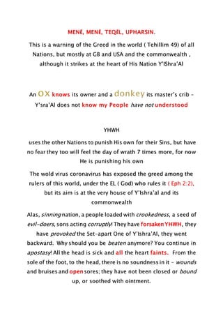 MENĔ, MENĔ, TEQĔL, UPHARSIN.
This is a warning of the Greed in the world ( Tehillim 49) of all
Nations, but mostly at GB and USA and the commonwealth ,
although it strikes at the heart of His Nation Y’IShra’Al
An knows its owner and a its master’s crib –
Y’sra’Al does not know my People have not understood
YHWH
uses the other Nations to punish His own for their Sins, but have
no fear they too will feel the day of wrath 7 times more, for now
He is punishing his own
The wold virus coronavirus has exposed the greed among the
rulers of this world, under the EL ( God) who rules it ( Eph 2:2),
but its aim is at the very house of Y’Ishra’al and its
commonwealth
Alas, sinning nation, a people loaded with crookedness, a seed of
evil-doers, sons acting corruptly! They have forsaken YHWH, they
have provoked the Set-apart One of Y’Ishra’Al, they went
backward. Why should you be beaten anymore? You continue in
apostasy! All the head is sick and all the heart faints. From the
sole of the foot, to the head, there is no soundness in it – wounds
and bruises and open sores; they have not been closed or bound
up, or soothed with ointment.
 