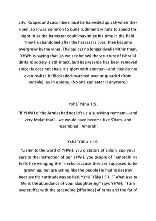 city.' Grapes and cucumbers must be harvested quickly when they
ripen, so it was common to build rudimentary huts to spend the
night in so the harvester could maximize his time in the field.
They lie abandoned after the harvest is over, then become
overgrown by the vines. The builder no longer dwells within them.
YHWH is saying that (as we see below) the structure of Ishra’al
(Britain) society is still intact, but His presence has been removed
since He does not share His glory with another--and they do not
even realize it! Blockaded: watched over or guarded (from
outside), as in a siege. (No one can enter it anymore.)
Yshá`Yâhu 1:9.
"If YHWH of the Armies had not left us a surviving remnant--and
very few[at that]--we would have become like S'dom, and
resembled `Amorah!
Yshá`Yâhu 1:10.
"Listen to the word of YHWH, you dictators of S'dom; cup your
ears to the instruction of our YHWH, you people of `Amorah! He
feels like wringing their necks because they are supposed to be
grown up, but are acting like the people He had to destroy
because their attitude was so bad. Yshá`Yâhu1:11. "`What use to
Me is the abundance of your slaughtering?' says YHWH. `I am
overstuffed with the ascending [offerings] of rams and the fat of
 
