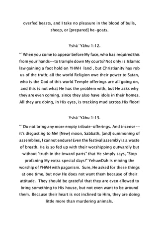 overfed beasts, and I take no pleasure in the blood of bulls,
sheep, or [prepared] he-goats.
Yshá`Yâhu 1:12.
"`When you come to appear before My face, who has required this
from your hands--to trample down My courts? Not only is Islamic
law gaining a foot hold on YHWH land , but Christianity has rob
us of the truth; all the world Religion owe their power to Satan,
who is the God of this world Temple offerings are all going on,
and this is not what He has the problem with, but He asks why
they are even coming, since they also have idols in their homes.
All they are doing, in His eyes, is tracking mud across His floor!
Yshá`Yâhu 1:13.
"`Do not bring any more empty tribute-offerings. And incense--
it's disgusting to Me! [New] moon, Sabbath, [and] summoning of
assemblies, I cannot endure! Even the festival assembly is a waste
of breath. He is so fed up with their worshipping outwardly but
without “truth in the inward parts” that He simply says, "Stop
profaning My extra special days!" YehuwDah is mixing the
worship of YHWH with paganism. Sure, He asked for these things
at one time, but now He does not want them because of their
attitude. They should be grateful that they are even allowed to
bring something to His house, but not even want to be around
them. Because their heart is not inclined to Him, they are doing
little more than murdering animals.
 