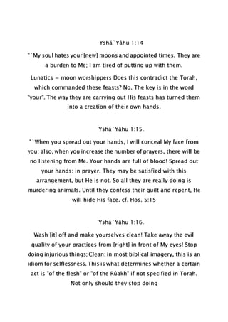 Yshá`Yâhu 1:14
"`My soul hates your [new] moons and appointed times. They are
a burden to Me; I am tired of putting up with them.
Lunatics = moon worshippers Does this contradict the Torah,
which commanded these feasts? No. The key is in the word
"your". The way they are carrying out His feasts has turned them
into a creation of their own hands.
Yshá`Yâhu 1:15.
"`When you spread out your hands, I will conceal My face from
you; also, when you increase the number of prayers, there will be
no listening from Me. Your hands are full of blood! Spread out
your hands: in prayer. They may be satisfied with this
arrangement, but He is not. So all they are really doing is
murdering animals. Until they confess their guilt and repent, He
will hide His face. cf. Hos. 5:15
Yshá`Yâhu 1:16.
Wash [it] off and make yourselves clean! Take away the evil
quality of your practices from [right] in front of My eyes! Stop
doing injurious things; Clean: in most biblical imagery, this is an
idiom for selflessness. This is what determines whether a certain
act is "of the flesh" or "of the Rúakh" if not specified in Torah.
Not only should they stop doing
 