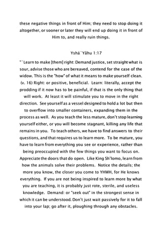 these negative things in front of Him; they need to stop doing it
altogether, or sooner or later they will end up doing it in front of
Him to, and really ruin things.
Yshá`Yâhu 1:17
"`Learn to make [them] right: Demand justice, set straight what is
sour, advise those who are bereaved, contend for the case of the
widow. This is the "how" of what it means to make yourself clean.
(v. 16) Right: or positive, beneficial. Learn: literally, accept the
prodding if it now has to be painful, if that is the only thing that
will work. At least it will stimulate you to move in the right
direction. See yourself as a vessel designed to hold a lot but then
to overflow into smaller containers, expanding them in the
process as well. As you teach the less mature, don’t stop learning
yourself either, or you will become stagnant, killing any life that
remains in you. To teach others, we have to find answers to their
questions, and that requires us to learn more. To be mature, you
have to learn from everything you see or experience, rather than
being preoccupied with the few things you want to focus on.
Appreciate the doors that do open. Like King Sh’lomo, learn from
how the animals solve their problems. Notice the details; the
more you know, the closer you come to YHWH, for He knows
everything. If you are not being inspired to learn more by what
you are teaching, it is probably just rote, sterile, and useless
knowledge. Demand: or "seek out" in the strongest sense in
which it can be understood. Don’t just wait passively for it to fall
into your lap; go after it, ploughing through any obstacles.
 