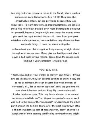 Learning to discern requires a return to the Torah, which teaches
us to make such distinctions. (Lev. 10:10) They have the
infrastructure intact, but are perishing because they lack
knowledge. To learn how to make proper judgments, we can ask
those who know how, but it is even more beneficial to dig it out
for yourself, because Google might not always be around when
you need the right answer! Better still, learn from your past
mistakes and experiences, because failure only shows you how
not to do things; it does not mean letting the
problem beat you. Set straight: or keep moving straight ahead
through what seems sour. Don’t give up, but figure out why it
leaves a bad taste in your mouth. Break down the reasons and
find out if your complaint is valid or not.
Yshá`Yâhu 1:18.
"`Walk, now, and let [your words] be proven', says YHWH. `If your
sins are like scarlet, they can become as white as snow; if they are
as red as crimson, they can become like wool. Proven: or
"corrected"; alt., "let us reason together". (You say you love Me;
now show it by your actions! Keep My commandments!)
Scarlet...white as snow: This may be an allusion to an annual
occurrence in which, on Yom Kippur one part of a scarlet cord
was tied to the horn of the "scapegoat" for Azazel and the other
part hung on the Temple doors. After the goat was thrown off a
cliff in the wilderness east of Yerushaliiyim, YHWH showed His
acceptance of their atoning sacrifice by turning the cord bright
 