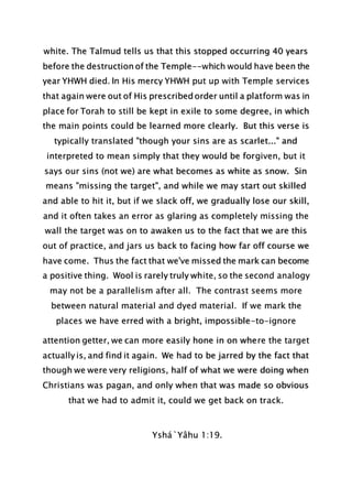 white. The Talmud tells us that this stopped occurring 40 years
before the destruction of the Temple--which would have been the
year YHWH died. In His mercy YHWH put up with Temple services
that again were out of His prescribed order until a platform was in
place for Torah to still be kept in exile to some degree, in which
the main points could be learned more clearly. But this verse is
typically translated "though your sins are as scarlet..." and
interpreted to mean simply that they would be forgiven, but it
says our sins (not we) are what becomes as white as snow. Sin
means "missing the target", and while we may start out skilled
and able to hit it, but if we slack off, we gradually lose our skill,
and it often takes an error as glaring as completely missing the
wall the target was on to awaken us to the fact that we are this
out of practice, and jars us back to facing how far off course we
have come. Thus the fact that we've missed the mark can become
a positive thing. Wool is rarely truly white, so the second analogy
may not be a parallelism after all. The contrast seems more
between natural material and dyed material. If we mark the
places we have erred with a bright, impossible-to-ignore
attention getter, we can more easily hone in on where the target
actually is, and find it again. We had to be jarred by the fact that
though we were very religions, half of what we were doing when
Christians was pagan, and only when that was made so obvious
that we had to admit it, could we get back on track.
Yshá`Yâhu 1:19.
 