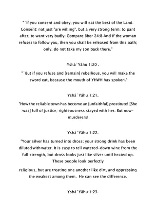 "`If you consent and obey, you will eat the best of the Land.
Consent: not just "are willing", but a very strong term: to pant
after, to want very badly. Compare Bber 24:8 And if the woman
refuses to follow you, then you shall be released from this oath;
only, do not take my son back there.”
Yshá`Yâhu 1:20 .
"`But if you refuse and [remain] rebellious, you will make the
sword eat, because the mouth of YHWH has spoken.'
Yshá`Yâhu 1:21.
"How the reliable town has become an [unfaithful] prostitute! [She
was] full of justice; righteousness stayed with her. But now-
murderers!
Yshá`Yâhu 1:22.
"Your silver has turned into dross; your strong drink has been
diluted with water. It is easy to tell watered-down wine from the
full strength, but dross looks just like silver until heated up.
These people look perfectly
religious, but are treating one another like dirt, and oppressing
the weakest among them. He can see the difference.
Yshá`Yâhu 1:23.
 