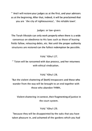 "`And I will restore your judges as at the first, and your advisors
as at the beginning. After that, indeed, it will be proclaimed that
you are `the city of righteousness', `the reliable town'.
Judges: or law-givers
The Torah lifestyle can only work properly when there is a wide
consensus on obedience to His laws such as those of leaving
fields fallow, releasing debts, etc. Not until the proper authority
structures are restored can the fullest redemption be possible.
Yshá`Yâhu1:27.
"`Tzion will be ransomed with due process, and her returnees
with ethical vindication.
Yshá`Yâhu1:28.
"But the violent shattering of [both] trespassers and those who
wander from the way will be brought to an end together with
those who abandon YHWH,
Violent shattering: in context, their fragmenting of justice in
the court system.
Yshá`Yâhu1:29.
"because they will be disappointed by the oaks that you have
taken pleasure in, and ashamed of the gardens which you had
 