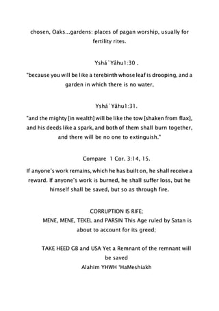 chosen, Oaks...gardens: places of pagan worship, usually for
fertility rites.
Yshá`Yâhu1:30 .
"because you will be like a terebinth whose leaf is drooping, and a
garden in which there is no water,
Yshá`Yâhu1:31.
"and the mighty [in wealth] will be like the tow [shaken from flax],
and his deeds like a spark, and both of them shall burn together,
and there will be no one to extinguish."
Compare 1 Cor. 3:14, 15.
If anyone’s work remains, which he has built on, he shall receive a
reward. If anyone’s work is burned, he shall suffer loss, but he
himself shall be saved, but so as through fire.
CORRUPTION IS RIFE;
MENE, MENE, TEKEL and PARSIN This Age ruled by Satan is
about to account for its greed;
TAKE HEED GB and USA Yet a Remnant of the remnant will
be saved
Alahim YHWH ‘HaMeshiakh
 