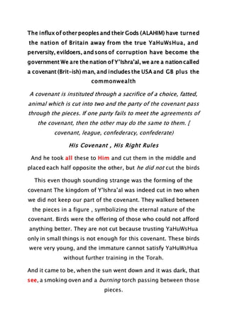 The influx of other peoples and their Gods (ALAHIM) have turned
the nation of Britain away from the true YaHuWsHua, and
perversity, evildoers, and sons of corruption have become the
government We are the nation of Y’Ishra’al, we are a nation called
a covenant (Brit-ish) man, and includes the USA and GB plus the
commonwealth
A covenant is instituted through a sacrifice of a choice, fatted,
animal which is cut into two and the party of the covenant pass
through the pieces. If one party fails to meet the agreements of
the covenant, then the other may do the same to them. [
covenant, league, confederacy, confederate)
His Covenant , His Right Rules
And he took all these to Him and cut them in the middle and
placed each half opposite the other, but he did not cut the birds
This even though sounding strange was the forming of the
covenant The kingdom of Y’Ishra’al was indeed cut in two when
we did not keep our part of the covenant. They walked between
the pieces in a figure , symbolizing the eternal nature of the
covenant. Birds were the offering of those who could not afford
anything better. They are not cut because trusting YaHuWsHua
only in small things is not enough for this covenant. These birds
were very young, and the immature cannot satisfy YaHuWsHua
without further training in the Torah.
And it came to be, when the sun went down and it was dark, that
see, a smoking oven and a burning torch passing between those
pieces.
 