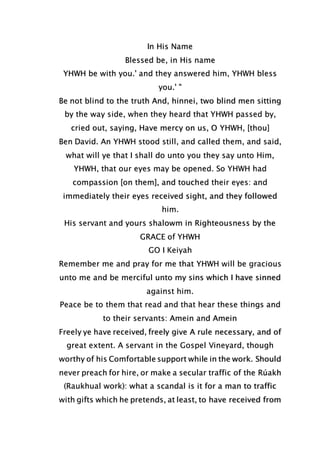 In His Name
Blessed be, in His name
YHWH be with you.' and they answered him, YHWH bless
you.' "
Be not blind to the truth And, hinnei, two blind men sitting
by the way side, when they heard that YHWH passed by,
cried out, saying, Have mercy on us, O YHWH, [thou]
Ben David. An YHWH stood still, and called them, and said,
what will ye that I shall do unto you they say unto Him,
YHWH, that our eyes may be opened. So YHWH had
compassion [on them], and touched their eyes: and
immediately their eyes received sight, and they followed
him.
His servant and yours shalowm in Righteousness by the
GRACE of YHWH
GO I Keiyah
Remember me and pray for me that YHWH will be gracious
unto me and be merciful unto my sins which I have sinned
against him.
Peace be to them that read and that hear these things and
to their servants: Amein and Amein
Freely ye have received, freely give A rule necessary, and of
great extent. A servant in the Gospel Vineyard, though
worthy of his Comfortable support while in the work. Should
never preach for hire, or make a secular traffic of the Rúakh
(Raukhual work): what a scandal is it for a man to traffic
with gifts which he pretends, at least, to have received from
 