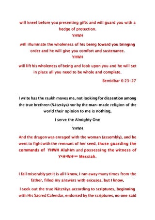 will kneel before you presenting gifts and will guard you with a
hedge of protection.
YHWH
will illuminate the wholeness of his being toward you bringing
order and he will give you comfort and sustenance.
YHWH
will lift his wholeness of being and look upon you and he will set
in place all you need to be whole and complete.
Bemidbar 6:23-27
I write has the raukh moves me, not looking for dissention among
the true brethren (Nätzräya) nor by the man-made religion of the
world their opinion to me is nothing,
I serve the Almighty One
YHWH
And the dragon was enraged with the woman (assembly), and he
went to fight with the remnant of her seed, those guarding the
commands of YHWH Alahim and possessing the witness of
YaHuWHsua Messiah.
I fail miserably yet it is all I know, I ran away many times from the
father, filled my answers with excuses, but I know,
I seek out the true Nätzräya according to scriptures, beginning
with His Sacred Calendar, endorsed by the scriptures, no one said
 