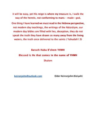 it will be easy, yet His reign is where my treasure is, I walk the
way of the heretic, not conforming to mans – made- god,
One thing I have learned we must read in the Hebrew perspective,
not modern day teachings, the writings of the Nätzräiym, our
modern day bibles are filled with lies, deception, they do not
speak the truth they have drawn so many away from the living
waters, the truth once delivered to the saints ( Yahudah1:3)
Baruch Haba B’shem YHWH
Blessed is He that comes in the name of YHWH
Shalom
keironjohn@outlook.com Elder Keironjohn (Keiyah)
 