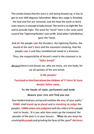 The smoke shows that the oven is still being heated up; it has to
get to over 600 degrees Fahrenheit. When this stage is finished,
the fuel and fire are removed, and the heat the earth or brick
oven retains is enough to bake bread. The torch is to light the fire
and to provide light. The word for "torch" here is the same word
used of the "lightning flashes" seen at Mt. Sinai when YaHuWsHua
gave the Torah.
And all the people saw the thunders, the lightning flashes, the
sound of the ram’s horn and the mountain smoking. And the
people saw it and they trembled and stood at a distance,
Thus, the responsibility of Avram's seed in the covenant is to
"bake bread"
Because there is one bread, we, who are many, are one body, for
we all partake of the one bread.
O My people!
Turn back to Him from whom the children of Y’ishra’Al have
deeply fallen away.
To the heads of state, parliament and lords
Beware your sins will find you out
Your leaders lead you astray and swallow the way of your paths.”
YHWH shall stand up to plead and is standing to judge the
peoples. YHWH enters into judgment with the elders of His people
and its heads, “It is you who have eaten up the vineyard, the
plunder of the poor is in your houses. “What do you mean by
crushing My people and grinding the faces of the poor?” declares
 