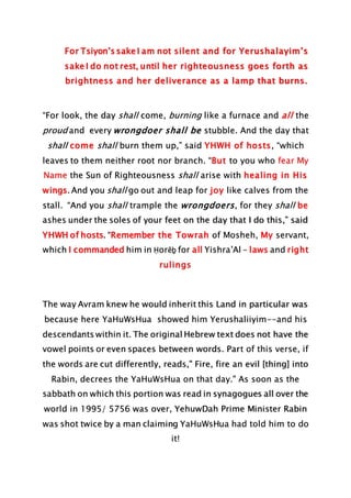 For Tsiyon’s sake I am not silent and for Yerushalayim’s
sake I do not rest, until her righteousness goes forth as
brightness and her deliverance as a lamp that burns.
“For look, the day shall come, burning like a furnace and all the
proud and every wrongdoer shall be stubble. And the day that
shall come shall burn them up,” said YHWH of hosts, “which
leaves to them neither root nor branch. “But to you who fear My
Name the Sun of Righteousness shall arise with healing in His
wings. And you shall go out and leap for joy like calves from the
stall. “And you shall trample the wrongdoers, for they shall be
ashes under the soles of your feet on the day that I do this,” said
YHWH of hosts. “Remember the Towrah of Mosheh, My servant,
which I commanded him in Ḥorĕḇ for all Yishra’Al – laws and right
rulings
The way Avram knew he would inherit this Land in particular was
because here YaHuWsHua showed him Yerushaliiyim--and his
descendants within it. The original Hebrew text does not have the
vowel points or even spaces between words. Part of this verse, if
the words are cut differently, reads," Fire, fire an evil [thing] into
Rabin, decrees the YaHuWsHua on that day." As soon as the
sabbath on which this portion was read in synagogues all over the
world in 1995/ 5756 was over, YehuwDah Prime Minister Rabin
was shot twice by a man claiming YaHuWsHua had told him to do
it!
 