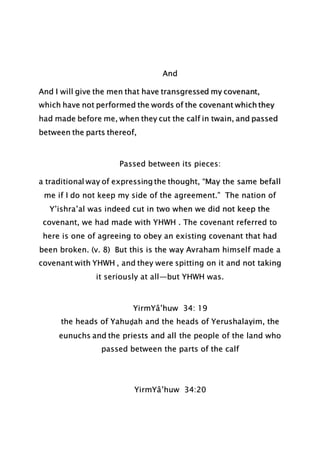 And
And I will give the men that have transgressed my covenant,
which have not performed the words of the covenant which they
had made before me, when they cut the calf in twain, and passed
between the parts thereof,
Passed between its pieces:
a traditional way of expressing the thought, “May the same befall
me if I do not keep my side of the agreement.” The nation of
Y’ishra’al was indeed cut in two when we did not keep the
covenant, we had made with YHWH . The covenant referred to
here is one of agreeing to obey an existing covenant that had
been broken. (v. 8) But this is the way Avraham himself made a
covenant with YHWH , and they were spitting on it and not taking
it seriously at all—but YHWH was.
YirmYâ’huw 34: 19
the heads of Yahuḏah and the heads of Yerushalayim, the
eunuchs and the priests and all the people of the land who
passed between the parts of the calf
YirmYâ’huw 34:20
 