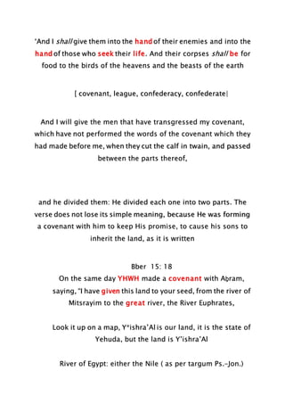 ‘And I shall give them into the hand of their enemies and into the
hand of those who seek their life. And their corpses shall be for
food to the birds of the heavens and the beasts of the earth
[ covenant, league, confederacy, confederate|
And I will give the men that have transgressed my covenant,
which have not performed the words of the covenant which they
had made before me, when they cut the calf in twain, and passed
between the parts thereof,
and he divided them: He divided each one into two parts. The
verse does not lose its simple meaning, because He was forming
a covenant with him to keep His promise, to cause his sons to
inherit the land, as it is written
Bber 15: 18
On the same day YHWH made a covenant with Aḇram,
saying, “I have given this land to your seed, from the river of
Mitsrayim to the great river, the River Euphrates,
Look it up on a map, Y*ishra’Al is our land, it is the state of
Yehuda, but the land is Y’ishra’Al
River of Egypt: either the Nile ( as per targum Ps.-Jon.)
 