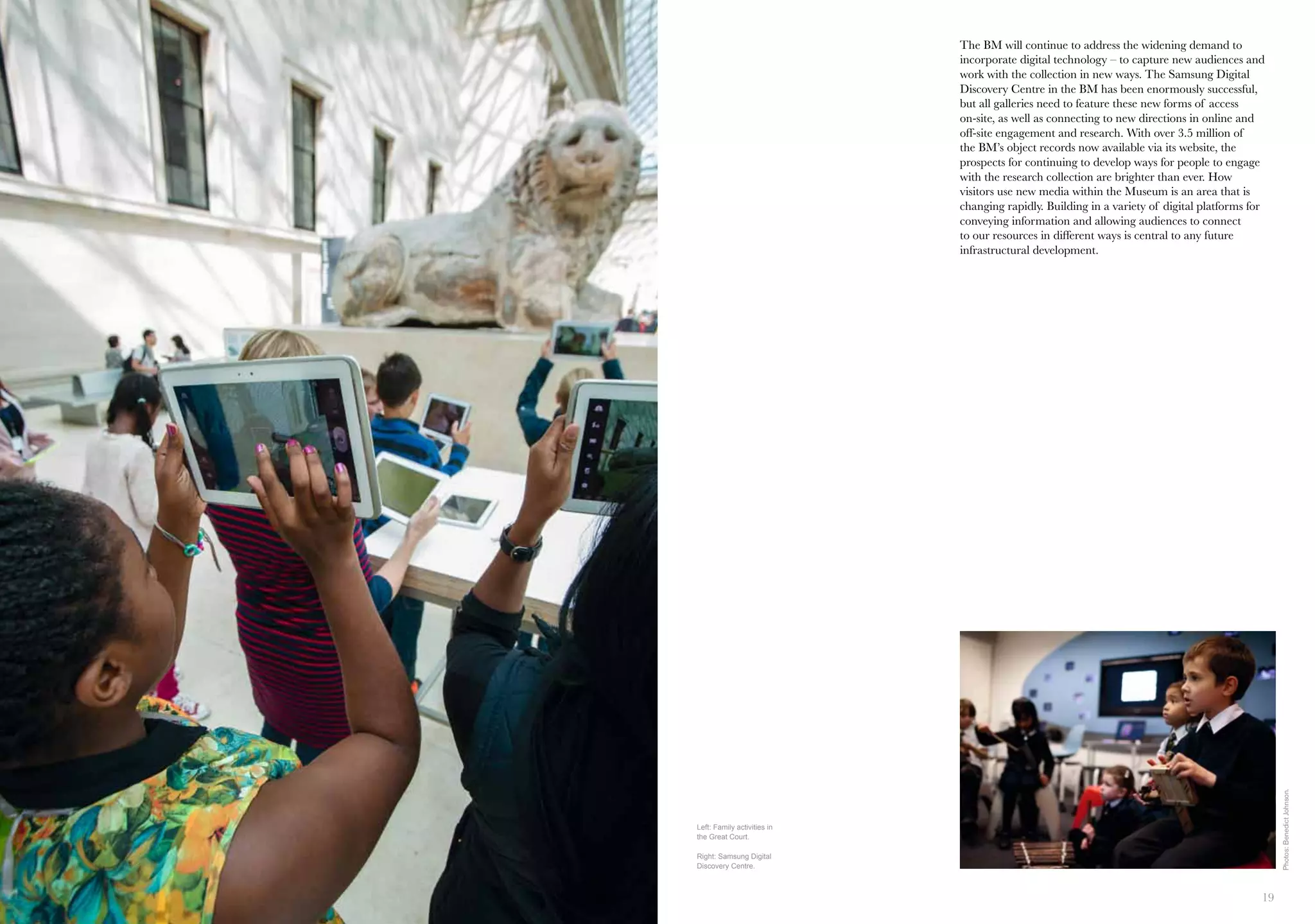 18 19
The BM will continue to address the widening demand to
incorporate digital technology – to capture new audiences and
work with the collection in new ways. The Samsung Digital
Discovery Centre in the BM has been enormously successful,
but all galleries need to feature these new forms of access
on-site, as well as connecting to new directions in online and
off-site engagement and research. With over 3.5 million of
the BM’s object records now available via its website, the
prospects for continuing to develop ways for people to engage
with the research collection are brighter than ever. How
visitors use new media within the Museum is an area that is
changing rapidly. Building in a variety of digital platforms for
conveying information and allowing audiences to connect
to our resources in different ways is central to any future
infrastructural development.
Left: Family activities in
the Great Court.
Right: Samsung Digital
Discovery Centre.
Photos:BenedictJohnson.
 