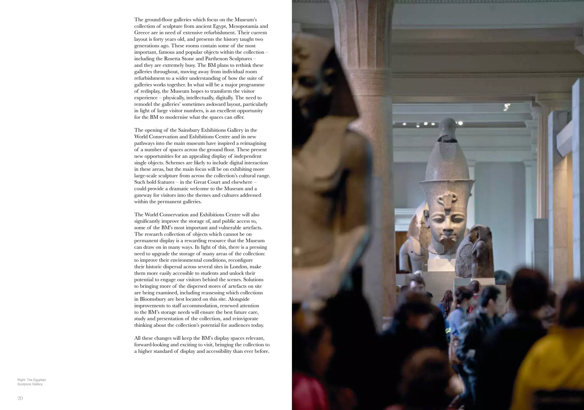 20 21
19
The ground-floor galleries which focus on the Museum’s
collection of sculpture from ancient Egypt, Mesopotamia and
Greece are in need of extensive refurbishment. Their current
layout is forty years old, and presents the history taught two
generations ago. These rooms contain some of the most
important, famous and popular objects within the collection –
including the Rosetta Stone and Parthenon Sculptures –
and they are extremely busy. The BM plans to rethink these
galleries throughout, moving away from individual room
refurbishment to a wider understanding of how the suite of
galleries works together. In what will be a major programme
of redisplay, the Museum hopes to transform the visitor
experience – physically, intellectually, digitally. The need to
remodel the galleries’ sometimes awkward layout, particularly
in light of large visitor numbers, is an excellent opportunity
for the BM to modernise what the spaces can offer.
The opening of the Sainsbury Exhibitions Gallery in the
World Conservation and Exhibitions Centre and its new
pathways into the main museum have inspired a reimagining
of a number of spaces across the ground floor. These present
new opportunities for an appealing display of independent
single objects. Schemes are likely to include digital interaction
in these areas, but the main focus will be on exhibiting more
large-scale sculpture from across the collection’s cultural range.
Such bold features – in the Great Court and elsewhere –
could provide a dramatic welcome to the Museum and a
gateway for visitors into the themes and cultures addressed
within the permanent galleries.
The World Conservation and Exhibitions Centre will also
significantly improve the storage of, and public access to,
some of the BM’s most important and vulnerable artefacts.
The research collection of objects which cannot be on
permanent display is a rewarding resource that the Museum
can draw on in many ways. In light of this, there is a pressing
need to upgrade the storage of many areas of the collection:
to improve their environmental conditions, reconfigure
their historic dispersal across several sites in London, make
them more easily accessible to students and unlock their
potential to engage our visitors behind the scenes. Solutions
to bringing more of the dispersed stores of artefacts on site
are being examined, including reassessing which collections
in Bloomsbury are best located on this site. Alongside
improvements to staff accommodation, renewed attention
to the BM’s storage needs will ensure the best future care,
study and presentation of the collection, and reinvigorate
thinking about the collection’s potential for audiences today.
All these changes will keep the BM’s display spaces relevant,
forward-looking and exciting to visit, bringing the collection to
a higher standard of display and accessibility than ever before.
Right: The Egyptian
Sculpture Gallery.
 