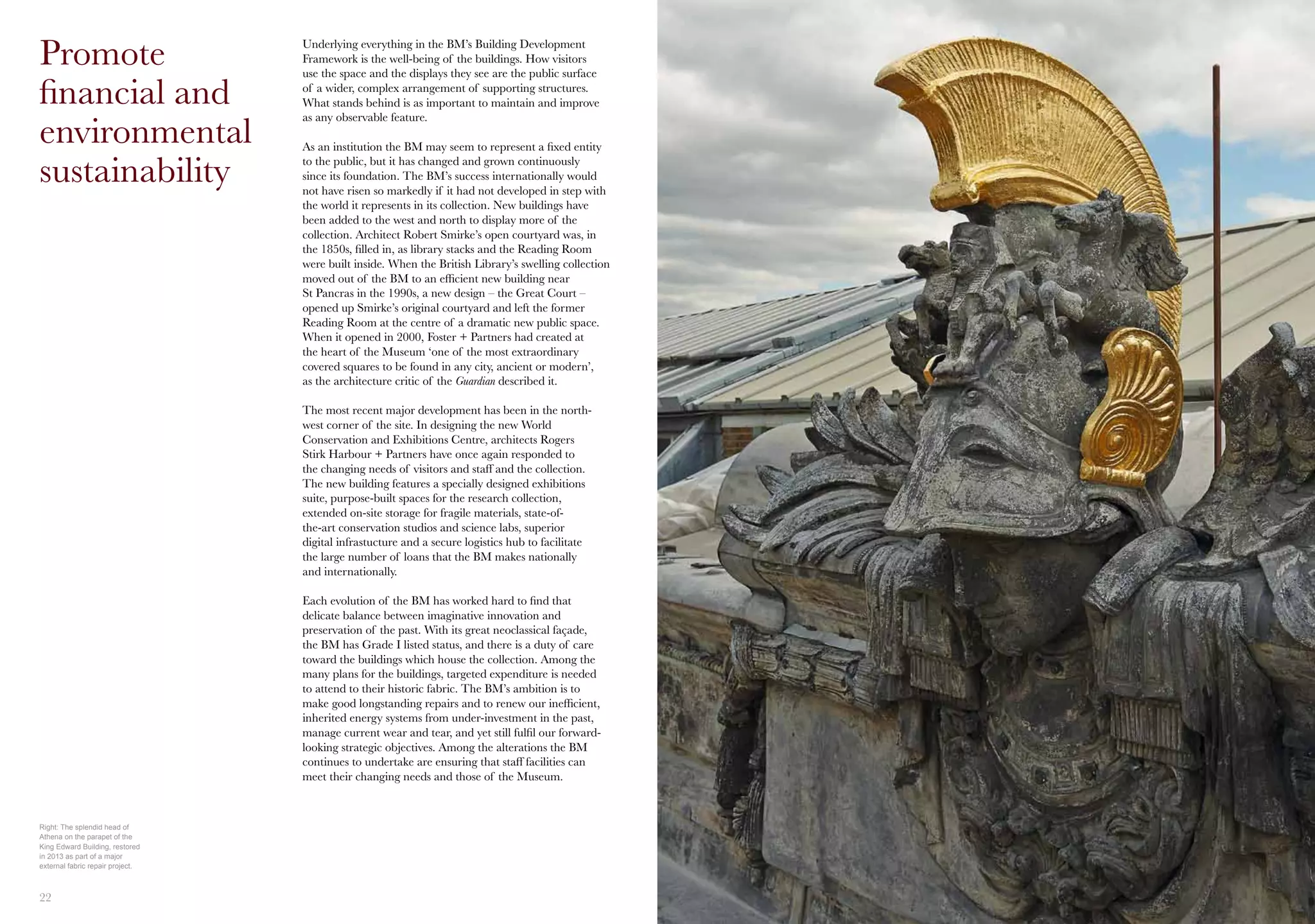 22 2325
Underlying everything in the BM’s Building Development
Framework is the well-being of the buildings. How visitors
use the space and the displays they see are the public surface
of a wider, complex arrangement of supporting structures.
What stands behind is as important to maintain and improve
as any observable feature.
As an institution the BM may seem to represent a fixed entity
to the public, but it has changed and grown continuously
since its foundation. The BM’s success internationally would
not have risen so markedly if it had not developed in step with
the world it represents in its collection. New buildings have
been added to the west and north to display more of the
collection. Architect Robert Smirke’s open courtyard was, in
the 1850s, filled in, as library stacks and the Reading Room
were built inside. When the British Library’s swelling collection
moved out of the BM to an efficient new building near
St Pancras in the 1990s, a new design – the Great Court –
opened up Smirke’s original courtyard and left the former
Reading Room at the centre of a dramatic new public space.
When it opened in 2000, Foster + Partners had created at
the heart of the Museum ‘one of the most extraordinary
covered squares to be found in any city, ancient or modern’,
as the architecture critic of the Guardian described it.
The most recent major development has been in the north-
west corner of the site. In designing the new World
Conservation and Exhibitions Centre, architects Rogers
Stirk Harbour + Partners have once again responded to
the changing needs of visitors and staff and the collection.
The new building features a specially designed exhibitions
suite, purpose-built spaces for the research collection,
extended on-site storage for fragile materials, state-of-
the-art conservation studios and science labs, superior
digital infrastucture and a secure logistics hub to facilitate
the large number of loans that the BM makes nationally
and internationally.
Each evolution of the BM has worked hard to find that
delicate balance between imaginative innovation and
preservation of the past. With its great neoclassical façade,
the BM has Grade I listed status, and there is a duty of care
toward the buildings which house the collection. Among the
many plans for the buildings, targeted expenditure is needed
to attend to their historic fabric. The BM’s ambition is to
make good longstanding repairs and to renew our inefficient,
inherited energy systems from under-investment in the past,
manage current wear and tear, and yet still fulfil our forward-
looking strategic objectives. Among the alterations the BM
continues to undertake are ensuring that staff facilities can
meet their changing needs and those of the Museum.
Promote
financial and
environmental
sustainability
Right: The splendid head of
Athena on the parapet of the
King Edward Building, restored
in 2013 as part of a major
external fabric repair project.
 