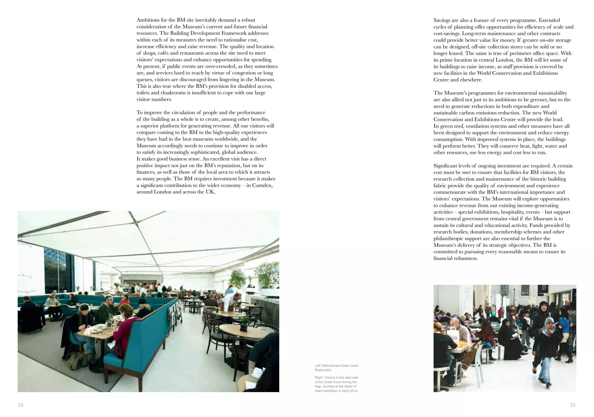 24 25
Ambitions for the BM site inevitably demand a robust
consideration of the Museum’s current and future financial
resources. The Building Development Framework addresses
within each of its measures the need to rationalise cost,
increase efficiency and raise revenue. The quality and location
of shops, cafés and restaurants across the site need to meet
visitors’ expectations and enhance opportunities for spending.
At present, if public events are over-crowded, as they sometimes
are, and services hard to reach by virtue of congestion or long
queues, visitors are discouraged from lingering in the Museum.
This is also true where the BM’s provision for disabled access,
toilets and cloakrooms is insufficient to cope with our large
visitor numbers.
To improve the circulation of people and the performance
of the building as a whole is to create, among other benefits,
a superior platform for generating revenue. All our visitors will
compare coming to the BM to the high-quality experiences
they have had in the best museums worldwide, and the
Museum accordingly needs to continue to improve in order
to satisfy its increasingly sophisticated, global audience.
It makes good business sense. An excellent visit has a direct
positive impact not just on the BM’s reputation, but on its
finances, as well as those of the local area to which it attracts
so many people. The BM requires investment because it makes
a significant contribution to the wider economy – in Camden,
around London and across the UK.
Left: Refurbished Great Court
Restaurant.
Right: Visitors in the east side
of the Great Court during the
Hajj: Journey to the Heart of
Islam exhibition in early 2012.
Savings are also a feature of every programme. Extended
cycles of planning offer opportunities for efficiency of scale and
cost-savings. Long-term maintenance and other contracts
could provide better value for money. If greater on-site storage
can be designed, off-site collection stores can be sold or no
longer leased. The same is true of perimeter office space. With
its prime location in central London, the BM will let some of
its buildings to raise income, as staff provision is covered by
new facilities in the World Conservation and Exhibitions
Centre and elsewhere.
The Museum’s programmes for environmental sustainability
are also allied not just to its ambitions to be greener, but to the
need to generate reductions in both expenditure and
sustainable carbon emissions reduction. The new World
Conservation and Exhibitions Centre will provide the lead.
Its green roof, ventilation systems and other measures have all
been designed to support the environment and reduce energy
consumption. With improved systems in place, the buildings
will perform better. They will conserve heat, light, water and
other resources, use less energy and cost less to run.
Significant levels of ongoing investment are required. A certain
cost must be met to ensure that facilities for BM visitors, the
research collection and maintenance of the historic building
fabric provide the quality of environment and experience
commensurate with the BM’s international importance and
visitors’ expectations. The Museum will explore opportunities
to enhance revenue from our existing income-generating
activities – special exhibitions, hospitality, events – but support
from central government remains vital if the Museum is to
sustain its cultural and educational activity. Funds provided by
research bodies, donations, membership schemes and other
philanthropic support are also essential to further the
Museum’s delivery of its strategic objectives. The BM is
committed to pursuing every reasonable means to ensure its
financial robustness.
 