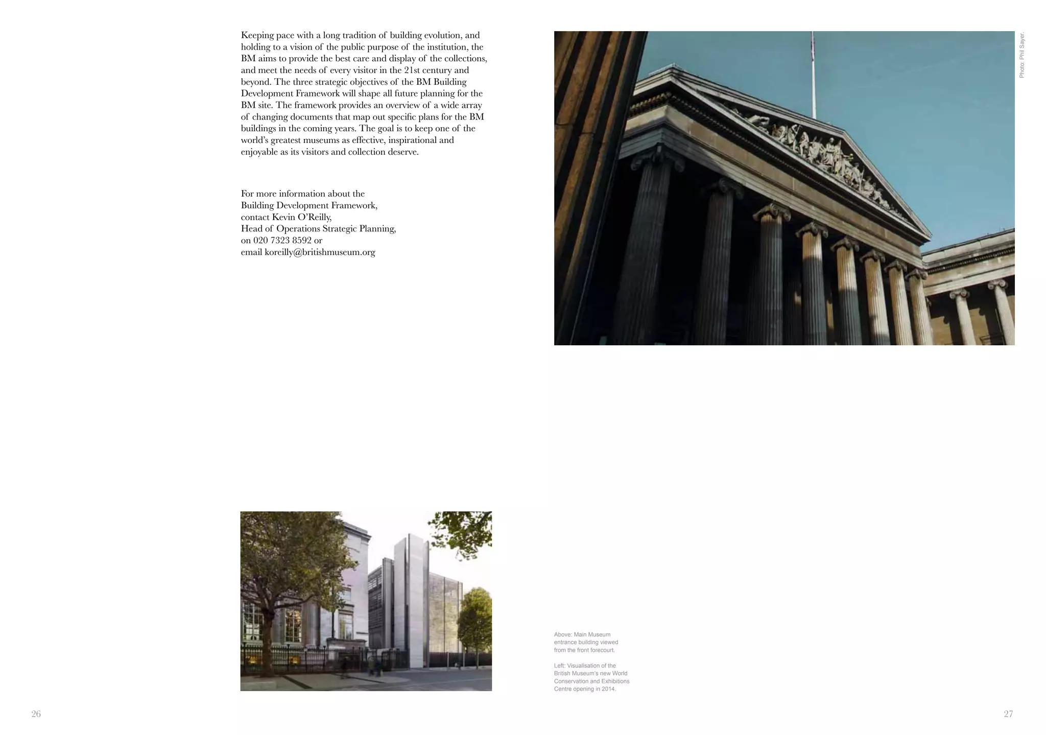 26 27
For more information about the
Building Development Framework,
contact Kevin O’Reilly,
Head of Operations Strategic Planning,
on 020 7323 8592 or
email koreilly@britishmuseum.org
Keeping pace with a long tradition of building evolution, and
holding to a vision of the public purpose of the institution, the
BM aims to provide the best care and display of the collections,
and meet the needs of every visitor in the 21st century and
beyond. The three strategic objectives of the BM Building
Development Framework will shape all future planning for the
BM site. The framework provides an overview of a wide array
of changing documents that map out specific plans for the BM
buildings in the coming years. The goal is to keep one of the
world’s greatest museums as effective, inspirational and
enjoyable as its visitors and collection deserve.
Above: Main Museum
entrance building viewed
from the front forecourt.
Left: Visualisation of the
British Museum’s new World
Conservation and Exhibitions
Centre opening in 2014.
Photo:PhilSayer.
 