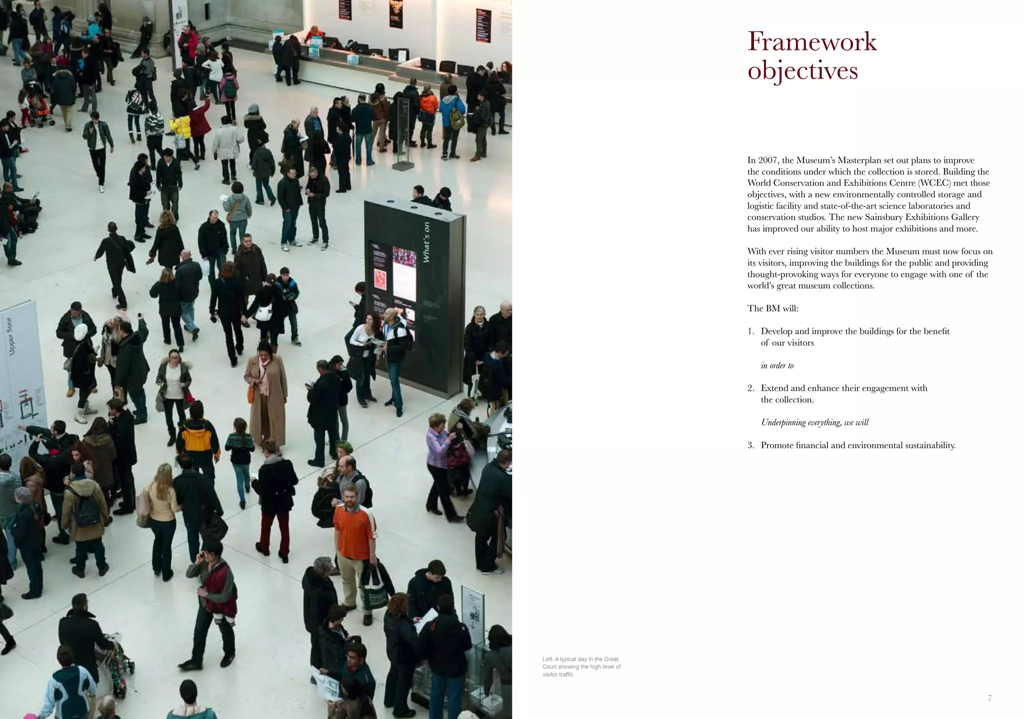 6 7
In 2007, the Museum’s Masterplan set out plans to improve
the conditions under which the collection is stored. Building the
World Conservation and Exhibitions Centre (WCEC) met those
objectives, with a new environmentally controlled storage and
logistic facility and state-of-the-art science laboratories and
conservation studios. The new Sainsbury Exhibitions Gallery
has improved our ability to host major exhibitions and more.
With ever rising visitor numbers the Museum must now focus on
its visitors, improving the buildings for the public and providing
thought-provoking ways for everyone to engage with one of the
world’s great museum collections.
The BM will:
1.	 Develop and improve the buildings for the benefit
	 of our visitors
	 in order to
2.	 Extend and enhance their engagement with
	 the collection.
	 Underpinning everything, we will
3.	 Promote financial and environmental sustainability.
Framework
objectives
Left: A typical day in the Great
Court showing the high level of
visitor traffic.
 