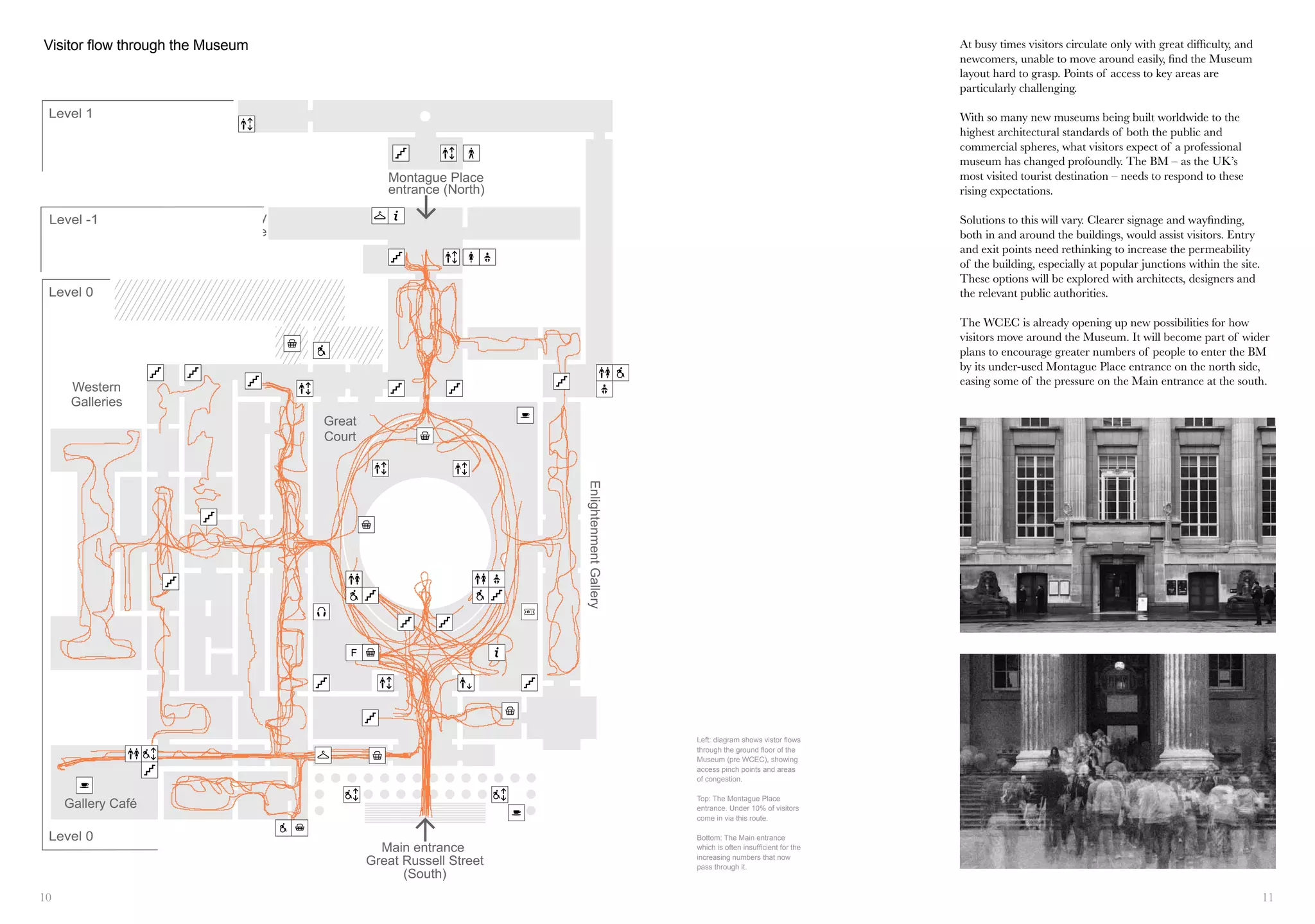 10 11
Level -1
Level 1
Level 0
Main entrance
Great Russell Street
(South)
Gallery Café
Montague Place
entrance (North)
Anthropology Library
and Research Centre
Western
Galleries
Level 0
Great
Court
EnlightenmentGallery
Visitor flow through the museum
F
Left: diagram shows vistor flows
through the ground floor of the
Museum (pre WCEC), showing
access pinch points and areas
of congestion.
Top: The Montague Place
entrance. Under 10% of visitors
come in via this route.
Bottom: The Main entrance
which is often insufficient for the
increasing numbers that now
pass through it.
Visitor flow through the Museum At busy times visitors circulate only with great difficulty, and
newcomers, unable to move around easily, find the Museum
layout hard to grasp. Points of access to key areas are
particularly challenging.
With so many new museums being built worldwide to the
highest architectural standards of both the public and
commercial spheres, what visitors expect of a professional
museum has changed profoundly. The BM – as the UK’s
most visited tourist destination – needs to respond to these
rising expectations.
Solutions to this will vary. Clearer signage and wayfinding,
both in and around the buildings, would assist visitors. Entry
and exit points need rethinking to increase the permeability
of the building, especially at popular junctions within the site.
These options will be explored with architects, designers and
the relevant public authorities.
The WCEC is already opening up new possibilities for how
visitors move around the Museum. It will become part of wider
plans to encourage greater numbers of people to enter the BM
by its under-used Montague Place entrance on the north side,
easing some of the pressure on the Main entrance at the south.
 