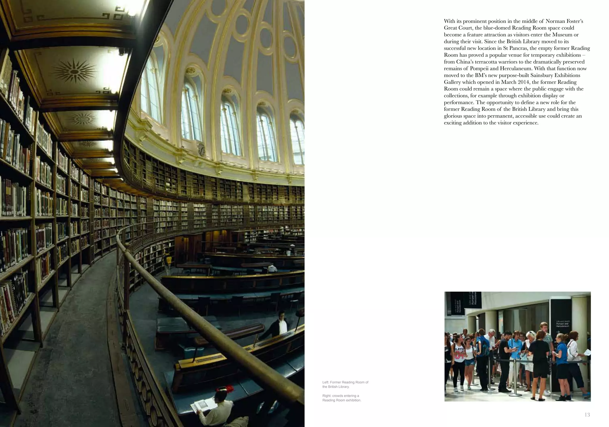 12 13
With its prominent position in the middle of Norman Foster’s
Great Court, the blue-domed Reading Room space could
become a feature attraction as visitors enter the Museum or
during their visit. Since the British Library moved to its
successful new location in St Pancras, the empty former Reading
Room has proved a popular venue for temporary exhibitions –
from China’s terracotta warriors to the dramatically preserved
remains of Pompeii and Herculaneum. With that function now
moved to the BM’s new purpose-built Sainsbury Exhibitions
Gallery which opened in March 2014, the former Reading
Room could remain a space where the public engage with the
collections, for example through exhibition display or
performance. The opportunity to define a new role for the
former Reading Room of the British Library and bring this
glorious space into permanent, accessible use could create an
exciting addition to the visitor experience.
Left: Former Reading Room of
the British Library.
Right: crowds entering a
Reading Room exhibition.
 