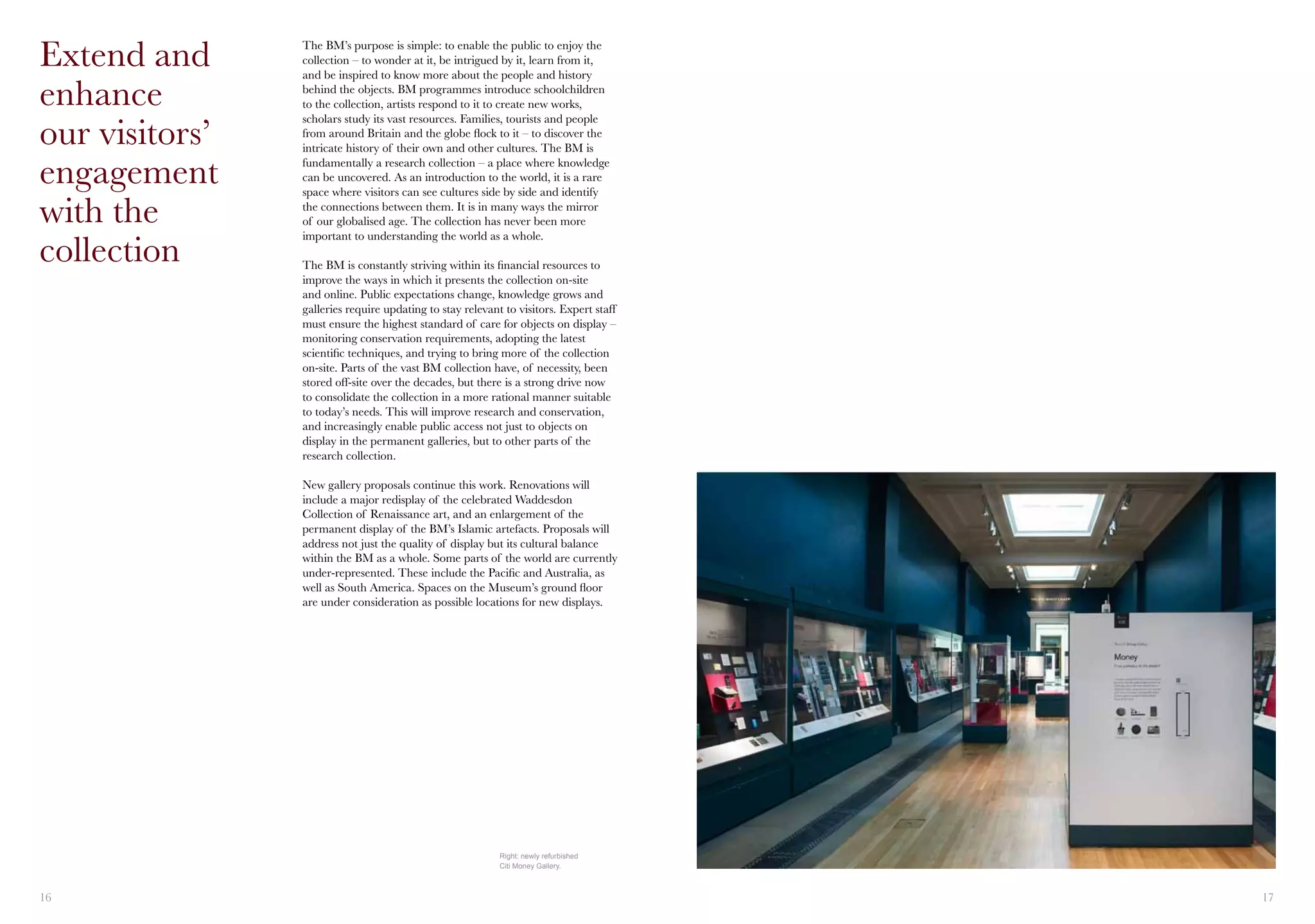 16 17
The BM’s purpose is simple: to enable the public to enjoy the
collection – to wonder at it, be intrigued by it, learn from it,
and be inspired to know more about the people and history
behind the objects. BM programmes introduce schoolchildren
to the collection, artists respond to it to create new works,
scholars study its vast resources. Families, tourists and people
from around Britain and the globe flock to it – to discover the
intricate history of their own and other cultures. The BM is
fundamentally a research collection – a place where knowledge
can be uncovered. As an introduction to the world, it is a rare
space where visitors can see cultures side by side and identify
the connections between them. It is in many ways the mirror
of our globalised age. The collection has never been more
important to understanding the world as a whole.
The BM is constantly striving within its financial resources to
improve the ways in which it presents the collection on-site
and online. Public expectations change, knowledge grows and
galleries require updating to stay relevant to visitors. Expert staff
must ensure the highest standard of care for objects on display –
monitoring conservation requirements, adopting the latest
scientific techniques, and trying to bring more of the collection
on-site. Parts of the vast BM collection have, of necessity, been
stored off-site over the decades, but there is a strong drive now
to consolidate the collection in a more rational manner suitable
to today’s needs. This will improve research and conservation,
and increasingly enable public access not just to objects on
display in the permanent galleries, but to other parts of the
research collection.
New gallery proposals continue this work. Renovations will
include a major redisplay of the celebrated Waddesdon
Collection of Renaissance art, and an enlargement of the
permanent display of the BM’s Islamic artefacts. Proposals will
address not just the quality of display but its cultural balance
within the BM as a whole. Some parts of the world are currently
under-represented. These include the Pacific and Australia, as
well as South America. Spaces on the Museum’s ground floor
are under consideration as possible locations for new displays.
Extend and
enhance
our visitors’
engagement 	
with the
collection
Right: newly refurbished
Citi Money Gallery.
 