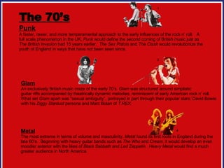 The 70’s Punk A faster, rawer, and more temperamental approach to the early influences of the rock n’ roll.  A full scale phenomenon in the UK,  Punk  would define the second coming of British music just as  The British Invasion  had 15 years earlier.  The Sex Pistols  and  The Clash  would revolutionize the youth of England in ways that have not been seen since.  Glam An exclusively British music craze of the early 70’s.  Glam  was structured around simplistic guitar riffs accompanied by theatrically dynamic melodies, reminiscent of early American rock n’ roll. What set  Glam  apart was “sexual ambiguity”, portrayed in part through their popular stars: David Bowie  with his  Ziggy Stardust  persona and Marc Bolan of  T.REX .  Metal The most extreme in terms of volume and masculinity,  Metal  found its first roots in England during the  late 60’s.  Beginning with heavy guitar bands such as  The Who  and  Cream , it would develop an even  moodier exterior with the likes of  Black Sabbath  and  Led Zeppelin .  Heavy Metal  would find a much  greater audience in North America.  1 2 3 4 