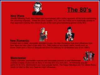 The 80’s New Wave Directly following  Punk ,  New Wave  was accompanied with a softer approach all the while maintaining  the unnerving edginess.  Artists like  Elvis Costello ,  XTC , and  The Police  we’re stylistically diverse in  their approach marking  New Wave  as one of the more groundbreaking genres of the 80’s.  New Romantic Created upon a sleek, danceable approach to pop- the  New Romantics  took their influences from  New Wave  but also  Glam  of the early 70’s.  With make-up and stylish cloths, bands such as  Duran Duran  and  A Flock of Seagulls  set about the pathway for synthesized pop of the 1980’s.  Madchester   Catchy choruses, psychedelic nuances and danceable grooves is what  Madchester   (dubbed ecstasy music) was all about in the late 80’s and early 90’s.  An extremely popular  genre for its time,  Madchester’s  two most popular bands,  The Happy Mondays  and  The Stone Roses  would be cited by  Blur  and  Oasis  as major influences.  2 3 1 2 3 4 