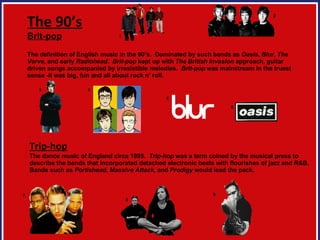 The 90’s Brit-pop The definition of English music in the 90’s.  Dominated by such bands as  Oasis ,  Blur ,  The Verve , and early  Radiohead .  Brit-pop  kept up with  The   British Invasion  approach, guitar driven songs accompanied by irresistible melodies.  Brit-pop  was mainstream in the truest sense -it was big, fun and all about rock n’ roll.   Trip-hop The dance music of England circa 1995.  Trip-hop  was a term coined by the musical press to  describe the bands that incorporated detached electronic beats with flourishes of jazz and R&B.  Bands such as  Portishead ,  Massive   Attack , and  Prodigy  would lead the pack.  7 8 9 1 2 3 4 5 6 