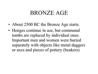 BRONZE AGE <ul><li>About 2500 BC the Bronze Age starts. </li></ul><ul><li>Henges continue in use, but communal tombs are r...