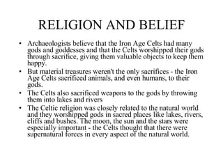 RELIGION AND BELIEF <ul><li>Archaeologists believe that the Iron Age Celts had many gods and goddesses and that the Celts ...