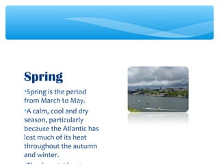 •Spring is the period
from March to May.
•A calm, cool and dry
season, particularly
because the Atlantic has
lost much of its heat
throughout the autumn
and winter.
Spring
 