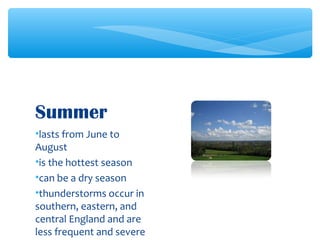 •lasts from June to
August
•is the hottest season
•can be a dry season
•thunderstorms occur in
southern, eastern, and
central England and are
less frequent and severe
Summer
 