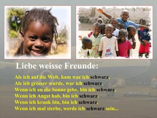 Als ich auf die Welt, kam war ich  schwarz , Als ich grösser wurde, war ich  schwarz , Wenn ich an die Sonne gehe, bin ich  schwarz , Wenn ich Angst hab, bin ich  schwarz , Wenn ich krank bin, bin ich  schwarz ,  Wenn ich mal sterbe, werde ich  schwarz  sein... Liebe weisse Freunde: 