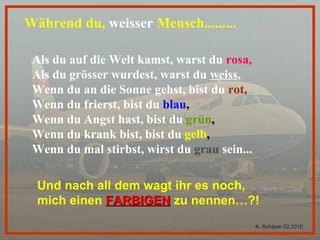 Während du,  weisser  Mensch.........  Als du auf die Welt kamst, warst du   rosa, Als du grösser wurdest, warst du  weiss ,   Wenn du an die Sonne gehst, bist du   rot, Wenn du frierst, bist du   blau , Wenn du Angst hast, bist du   grün , Wenn du krank bist, bist du   gelb , Wenn du mal stirbst, wirst du  grau  sein... Und nach all dem wagt ihr es noch,  mich einen   FARBIGEN   zu nennen…?! K. Schäper 02.2010 