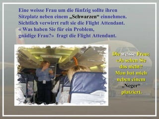 Eine weisse Frau um die fünfzig sollte ihren  Sitzplatz neben einem  „Schwarzen“  einnehmen.   Sichtlich verwirrt ruft sie die Flight Attendant.  « Was haben Sie für ein Problem, gnädige Frau?»  fragt die Flight Attendant. Die  weisse  Frau:  «Ja sehen Sie  das nicht?  Man hat mich  neben einem  „ Neger“  platziert. 