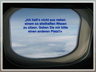 „ Ich halt’s nicht aus neben  einem so ekelhaften Wesen zu sitzen. Geben Sie mir bitte einen anderen Platz!!»   