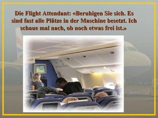 Die Flight Attendant: «Beruhigen Sie sich. Es sind fast alle Plätze in der Maschine besetzt. Ich schaue mal nach, ob noch etwas frei ist.»   
