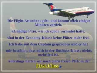 Die Flight Attendant geht, und kommt nach einigen Minuten zurück.  «Gnädige Frau, wie ich schon vermutet hatte,  sind in der Economy-Klasse keine Plätze mehr frei.  Ich habe mit dem Captain gesprochen und er hat  mir bestätigt, dass auch in der Business-Klasse nichts mehr frei ist.  Allerdings hätten wir noch einen freien Platz in der  First-Class .» 
