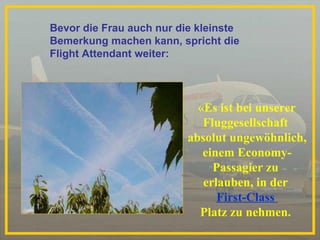 «Es ist bei unserer  Fluggesellschaft  absolut ungewöhnlich, einem Economy- Passagier zu  erlauben, in der  First-Class  Platz zu nehmen.  Bevor die Frau auch nur die kleinste Bemerkung machen kann, spricht die  Flight Attendant weiter: 
